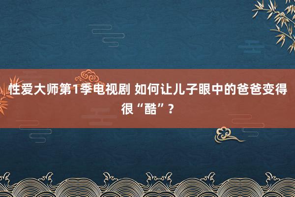 性爱大师第1季电视剧 如何让儿子眼中的爸爸变得很“酷”？