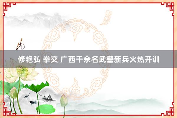 修艳弘 拳交 广西千余名武警新兵火热开训