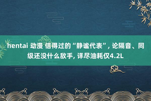 hentai 动漫 信得过的“静谧代表”， 论隔音、同级还没什么敌手， 详尽油耗仅4.2L