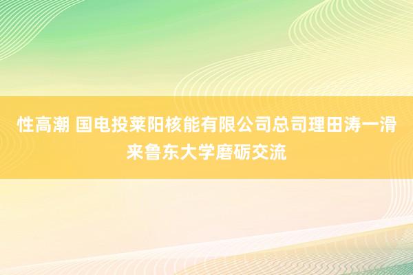 性高潮 国电投莱阳核能有限公司总司理田涛一滑来鲁东大学磨砺交流