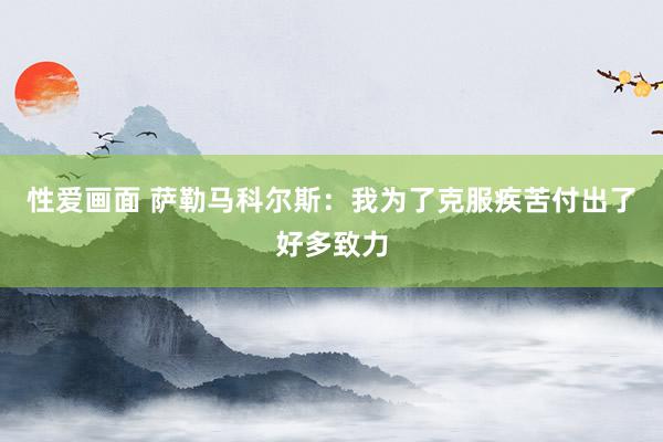 性爱画面 萨勒马科尔斯:我为了克服疾苦付出了好多致力