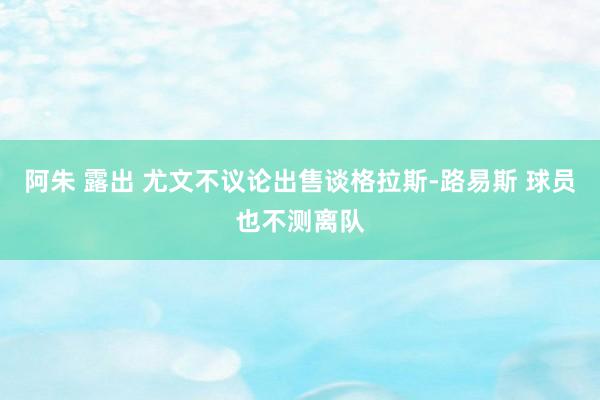 阿朱 露出 尤文不议论出售谈格拉斯-路易斯 球员也不测离队