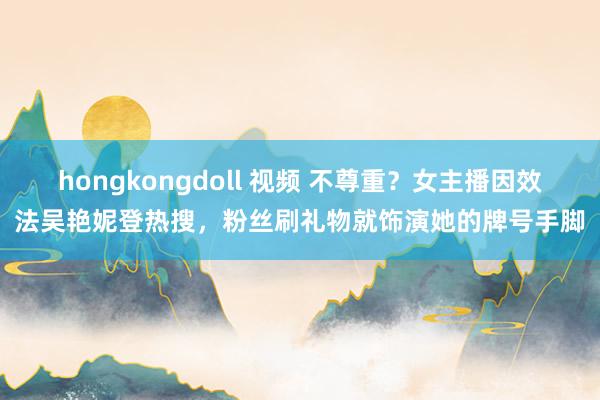 hongkongdoll 视频 不尊重？女主播因效法吴艳妮登热搜，粉丝刷礼物就饰演她的牌号手脚