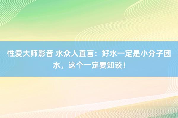 性爱大师影音 水众人直言：好水一定是小分子团水，这个一定要知谈！