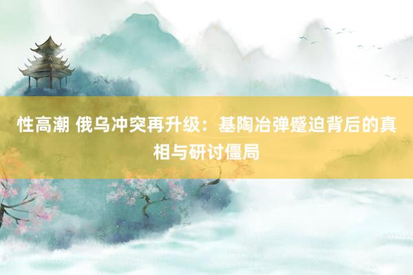 性高潮 俄乌冲突再升级：基陶冶弹蹙迫背后的真相与研讨僵局