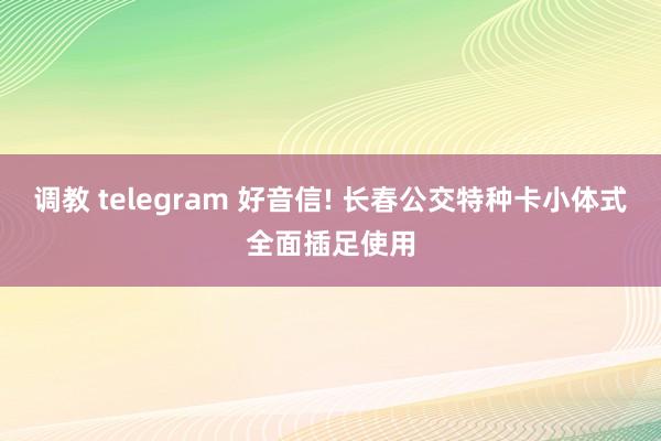 调教 telegram 好音信! 长春公交特种卡小体式全面插足使用