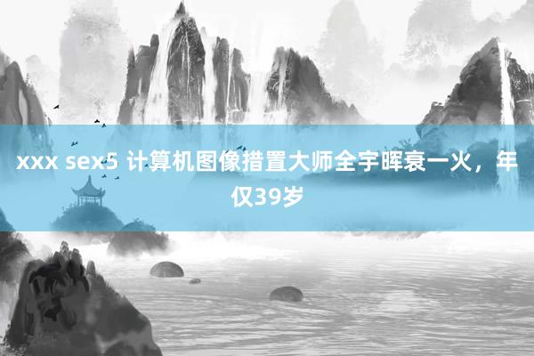 xxx sex5 计算机图像措置大师全宇晖衰一火，年仅39岁