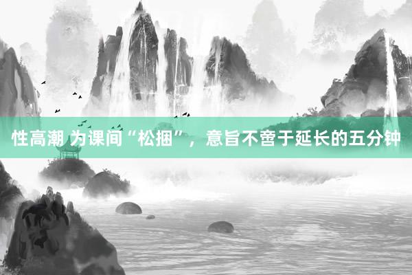 性高潮 为课间“松捆”，意旨不啻于延长的五分钟