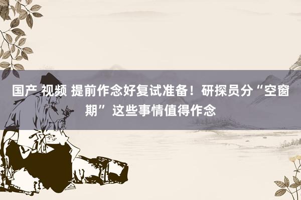 国产 视频 提前作念好复试准备！研探员分“空窗期” 这些事情值得作念