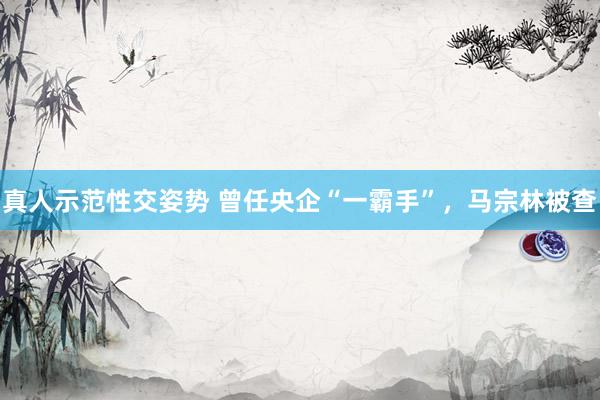 真人示范性交姿势 曾任央企“一霸手”，马宗林被查