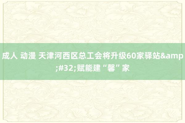 成人 动漫 天津河西区总工会将升级60家驿站&#32;赋能建“馨”家