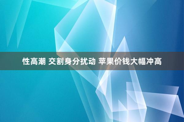 性高潮 交割身分扰动 苹果价钱大幅冲高