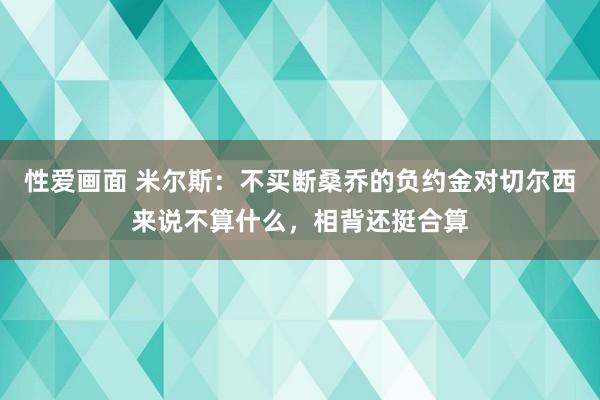 性爱画面 米尔斯：不买断桑乔的负约金对切尔西来说不算什么，相背还挺合算
