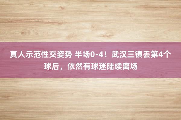 真人示范性交姿势 半场0-4！武汉三镇丢第4个球后，依然有球迷陆续离场