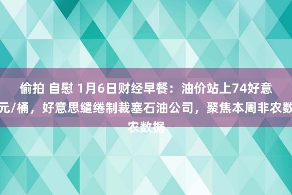 偷拍 自慰 1月6日财经早餐：油价站上74好意思元/桶，好意思缱绻制裁塞石油公司，聚焦本周非农数据