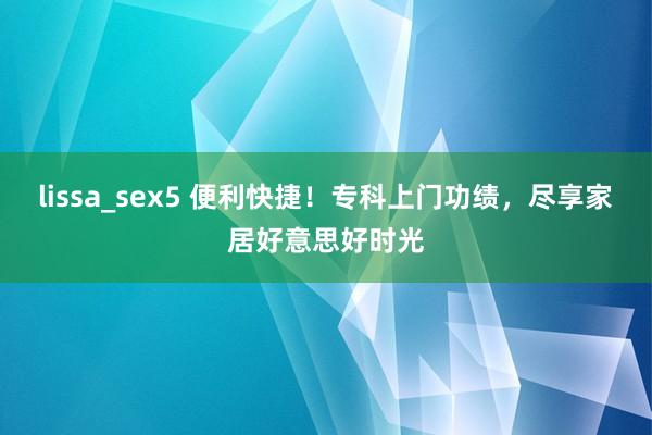 lissa_sex5 便利快捷！专科上门功绩，尽享家居好意思好时光