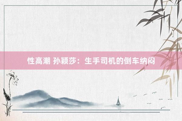 性高潮 孙颖莎：生手司机的倒车纳闷