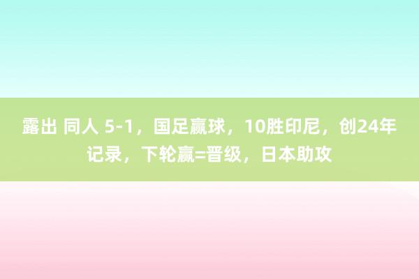 露出 同人 5-1，国足赢球，10胜印尼，创24年记录，下轮赢=晋级，日本助攻