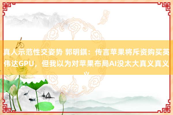 真人示范性交姿势 郭明錤：传言苹果将斥资购买英伟达GPU，但我以为对苹果布局AI没太大真义真义