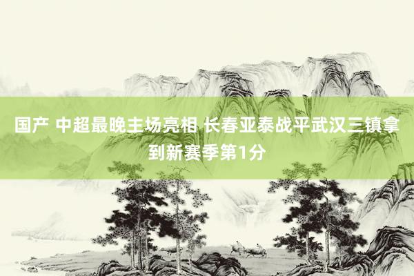 国产 中超最晚主场亮相 长春亚泰战平武汉三镇拿到新赛季第1分