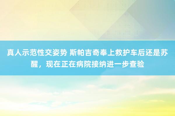 真人示范性交姿势 斯帕吉奇奉上救护车后还是苏醒，现在正在病院接纳进一步查验
