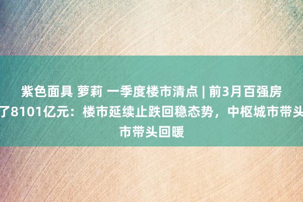 紫色面具 萝莉 一季度楼市清点 | 前3月百强房企卖了8101亿元：楼市延续止跌回稳态势，中枢城市带头回暖