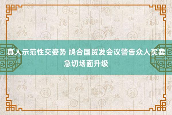 真人示范性交姿势 鸠合国贸发会议警告众人买卖急切场面升级