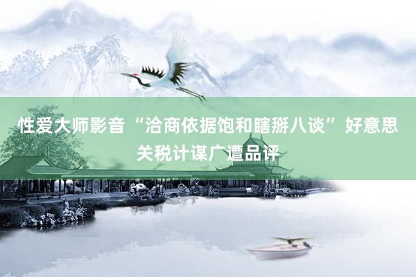 性爱大师影音 “洽商依据饱和瞎掰八谈” 好意思关税计谋广遭品评