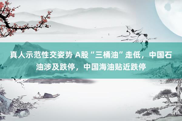 真人示范性交姿势 A股“三桶油”走低，中国石油涉及跌停，中国海油贴近跌停