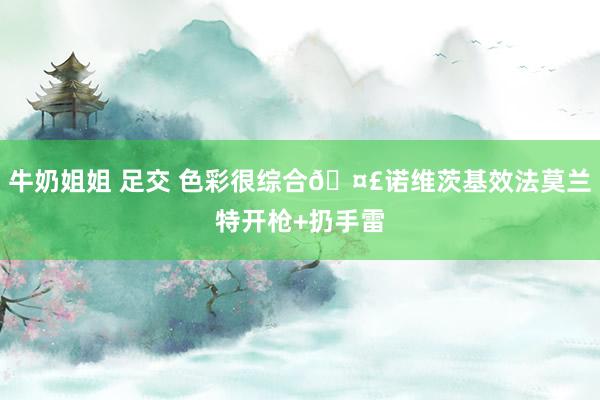 牛奶姐姐 足交 色彩很综合🤣诺维茨基效法莫兰特开枪+扔手雷
