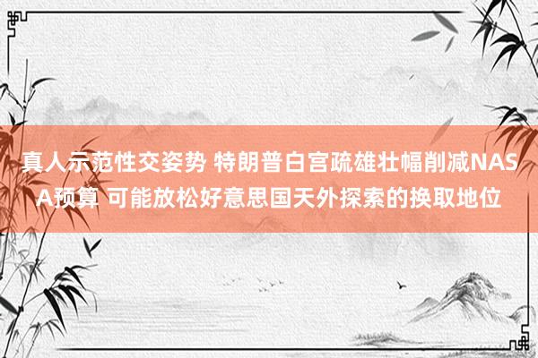 真人示范性交姿势 特朗普白宫疏雄壮幅削减NASA预算 可能放松好意思国天外探索的换取地位