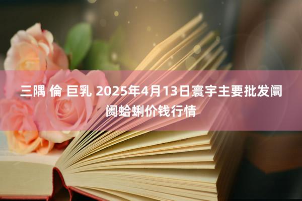 三隅 倫 巨乳 2025年4月13日寰宇主要批发阛阓蛤蜊价钱行情
