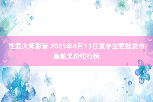 性爱大师影音 2025年4月13日寰宇主要批发市集蛇果价钱行情