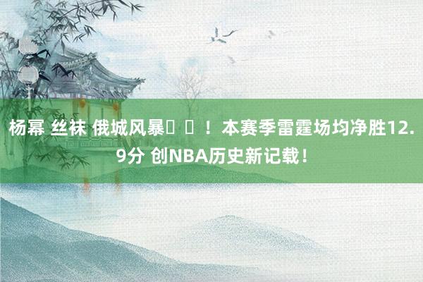 杨幂 丝袜 俄城风暴⚡️！本赛季雷霆场均净胜12.9分 创NBA历史新记载！