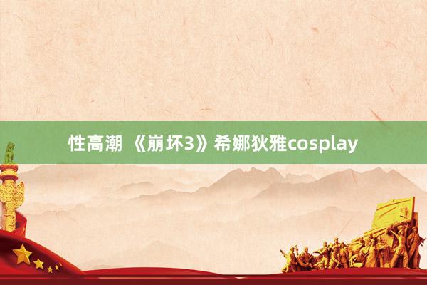 性高潮 《崩坏3》希娜狄雅cosplay