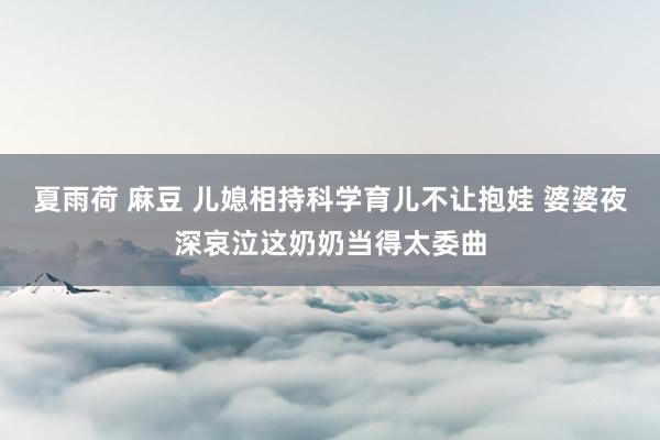 夏雨荷 麻豆 儿媳相持科学育儿不让抱娃 婆婆夜深哀泣这奶奶当得太委曲