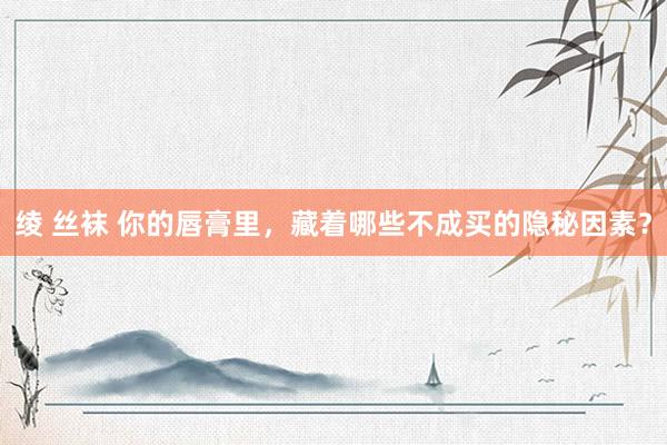 绫 丝袜 你的唇膏里，藏着哪些不成买的隐秘因素？