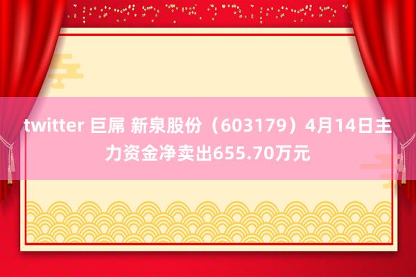 twitter 巨屌 新泉股份（603179）4月14日主力资金净卖出655.70万元