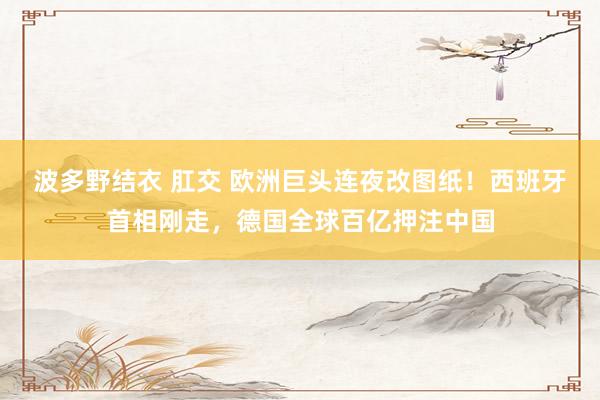 波多野结衣 肛交 欧洲巨头连夜改图纸！西班牙首相刚走，德国全球百亿押注中国