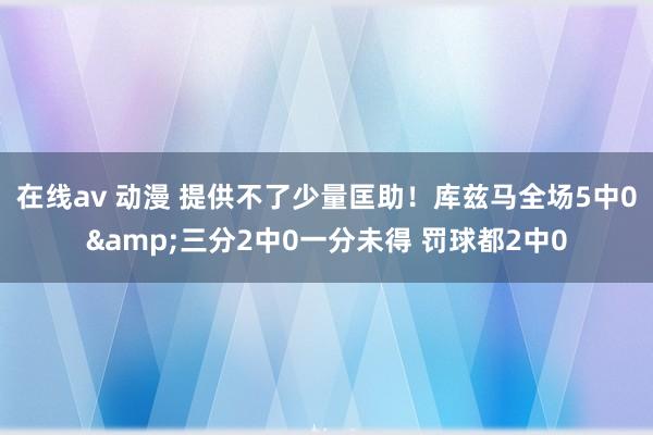 在线av 动漫 提供不了少量匡助！库兹马全场5中0&三分2中0一分未得 罚球都2中0