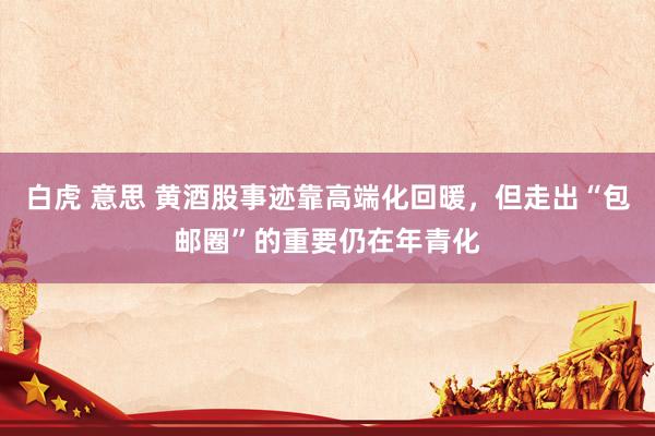 白虎 意思 黄酒股事迹靠高端化回暖，但走出“包邮圈”的重要仍在年青化