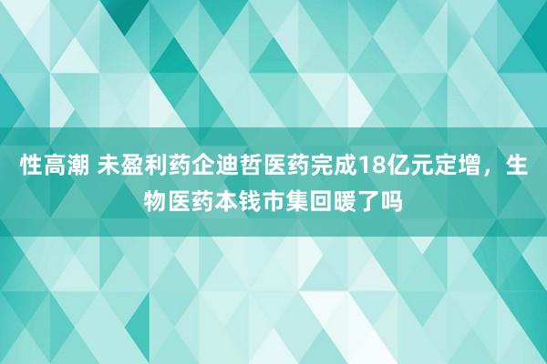 性高潮 未盈利药企迪哲医药完成18亿元定增，生物医药本钱市集回暖了吗