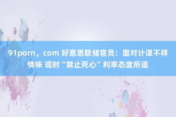 91porn。com 好意思联储官员：面对计谋不祥情味 现时“禁止死心”利率态度所适