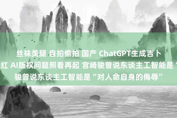 丝袜美腿 自拍偷拍 国产 ChatGPT生成吉卜力责任室图片赶紧走红 AI版权问题照看再起 宫崎骏曾说东谈主工智能是“对人命自身的侮辱”
