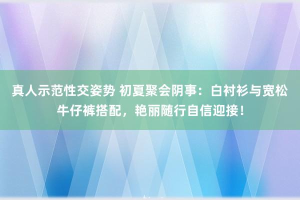 真人示范性交姿势 初夏聚会阴事：白衬衫与宽松牛仔裤搭配，艳丽随行自信迎接！