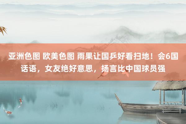 亚洲色图 欧美色图 雨果让国乒好看扫地！会6国话语，女友绝好意思，扬言比中国球员强