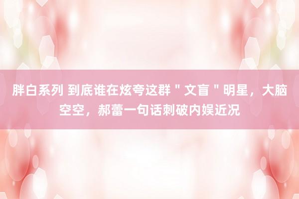 胖白系列 到底谁在炫夸这群＂文盲＂明星，大脑空空，郝蕾一句话刺破内娱近况